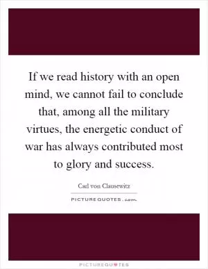 If we read history with an open mind, we cannot fail to conclude that, among all the military virtues, the energetic conduct of war has always contributed most to glory and success Picture Quote #1