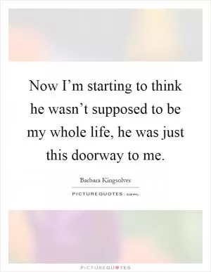 Now I’m starting to think he wasn’t supposed to be my whole life, he was just this doorway to me Picture Quote #1