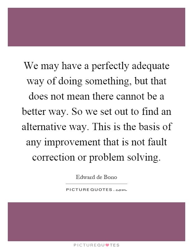 We may have a perfectly adequate way of doing something, but that does not mean there cannot be a better way. So we set out to find an alternative way. This is the basis of any improvement that is not fault correction or problem solving Picture Quote #1