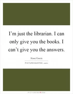 I’m just the librarian. I can only give you the books. I can’t give you the answers Picture Quote #1
