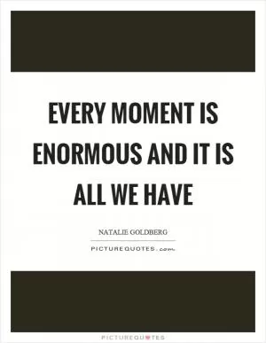 Every moment is enormous and it is all we have Picture Quote #1