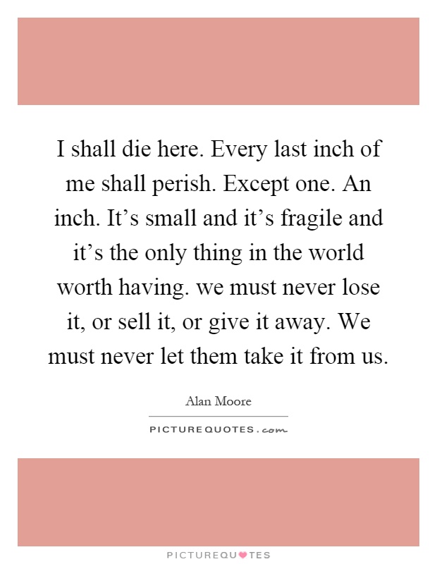 I shall die here. Every last inch of me shall perish. Except one. An inch. It's small and it's fragile and it's the only thing in the world worth having. we must never lose it, or sell it, or give it away. We must never let them take it from us Picture Quote #1