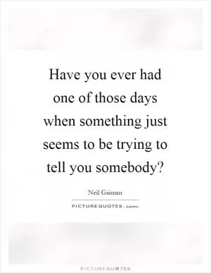 Have you ever had one of those days when something just seems to be trying to tell you somebody? Picture Quote #1