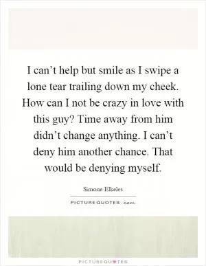I can’t help but smile as I swipe a lone tear trailing down my cheek. How can I not be crazy in love with this guy? Time away from him didn’t change anything. I can’t deny him another chance. That would be denying myself Picture Quote #1