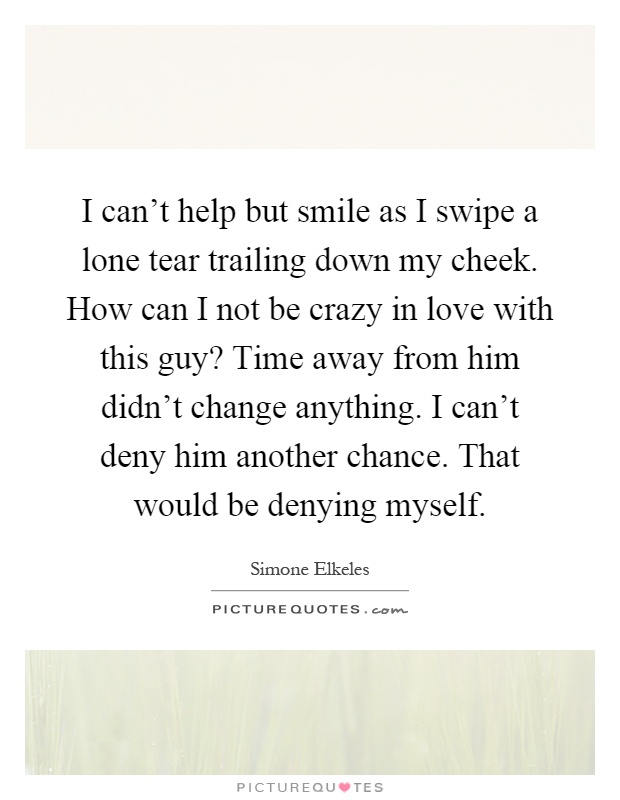 I can't help but smile as I swipe a lone tear trailing down my cheek. How can I not be crazy in love with this guy? Time away from him didn't change anything. I can't deny him another chance. That would be denying myself Picture Quote #1