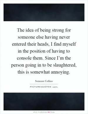 The idea of being strong for someone else having never entered their heads, I find myself in the position of having to console them. Since I’m the person going in to be slaughtered, this is somewhat annoying Picture Quote #1