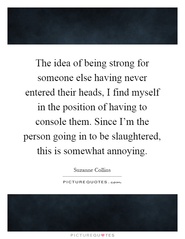 The idea of being strong for someone else having never entered their heads, I find myself in the position of having to console them. Since I'm the person going in to be slaughtered, this is somewhat annoying Picture Quote #1