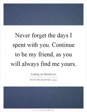 Never forget the days I spent with you. Continue to be my friend, as you will always find me yours Picture Quote #1