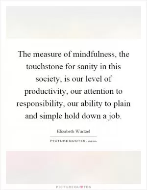 The measure of mindfulness, the touchstone for sanity in this society, is our level of productivity, our attention to responsibility, our ability to plain and simple hold down a job Picture Quote #1