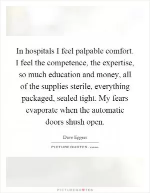 In hospitals I feel palpable comfort. I feel the competence, the expertise, so much education and money, all of the supplies sterile, everything packaged, sealed tight. My fears evaporate when the automatic doors shush open Picture Quote #1