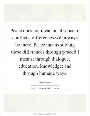 Peace does not mean an absence of conflicts; differences will always be there. Peace means solving these differences through peaceful means; through dialogue, education, knowledge; and through humane ways Picture Quote #1