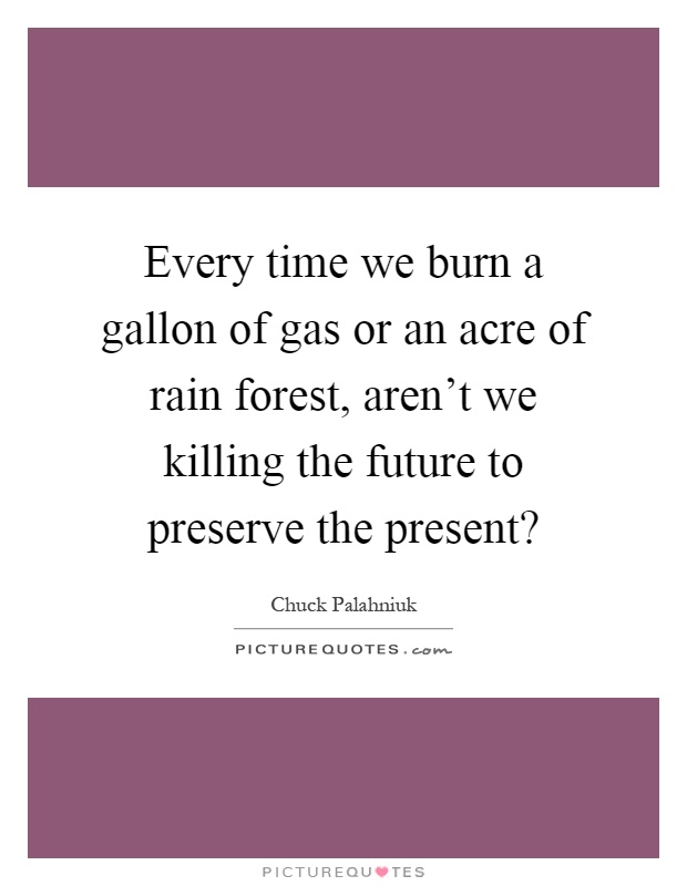 Every time we burn a gallon of gas or an acre of rain forest, aren't we killing the future to preserve the present? Picture Quote #1