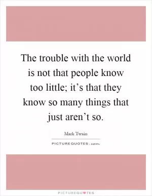 The trouble with the world is not that people know too little; it’s that they know so many things that just aren’t so Picture Quote #1