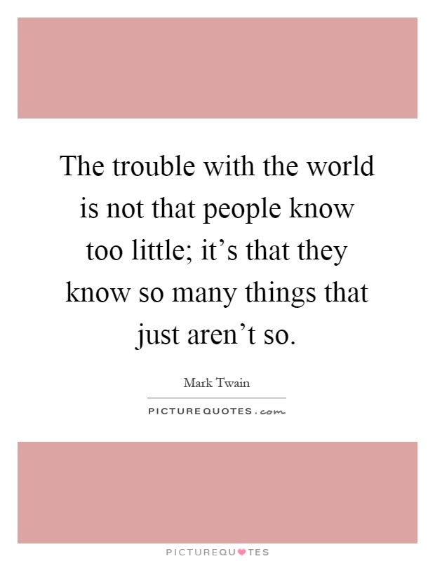 The trouble with the world is not that people know too little; it's that they know so many things that just aren't so Picture Quote #1