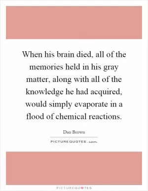 When his brain died, all of the memories held in his gray matter, along with all of the knowledge he had acquired, would simply evaporate in a flood of chemical reactions Picture Quote #1