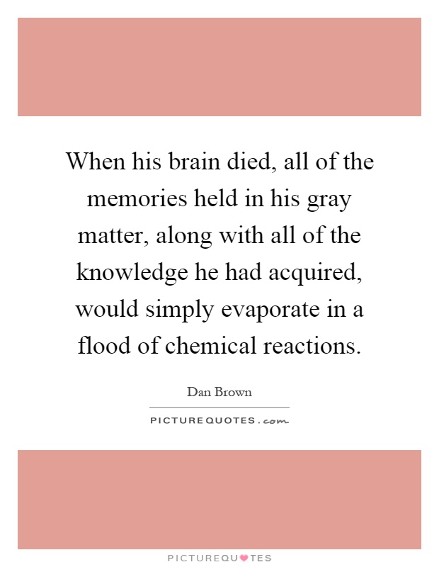 When his brain died, all of the memories held in his gray matter, along with all of the knowledge he had acquired, would simply evaporate in a flood of chemical reactions Picture Quote #1