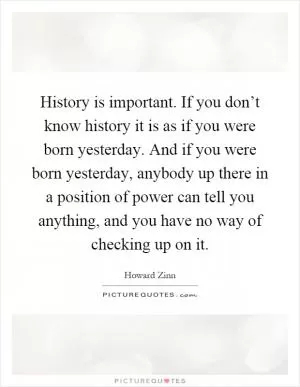 History is important. If you don’t know history it is as if you were born yesterday. And if you were born yesterday, anybody up there in a position of power can tell you anything, and you have no way of checking up on it Picture Quote #1