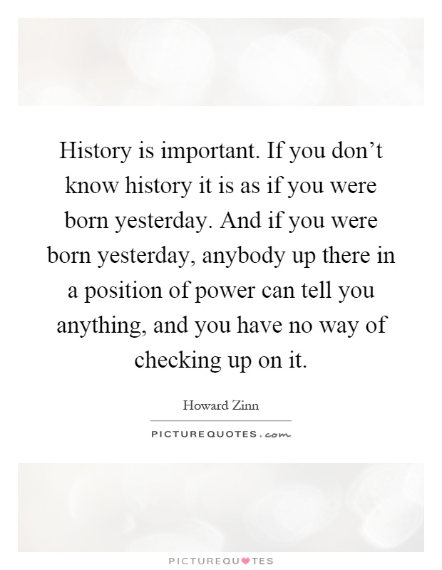 History is important. If you don't know history it is as if you were born yesterday. And if you were born yesterday, anybody up there in a position of power can tell you anything, and you have no way of checking up on it Picture Quote #1