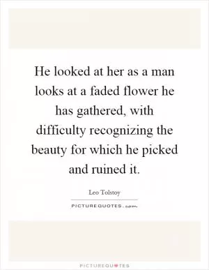 He looked at her as a man looks at a faded flower he has gathered, with difficulty recognizing the beauty for which he picked and ruined it Picture Quote #1