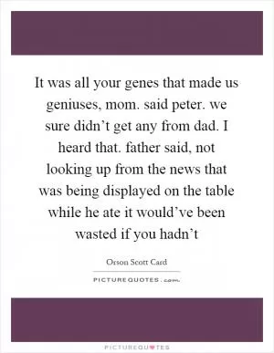 It was all your genes that made us geniuses, mom. said peter. we sure didn’t get any from dad. I heard that. father said, not looking up from the news that was being displayed on the table while he ate it would’ve been wasted if you hadn’t Picture Quote #1