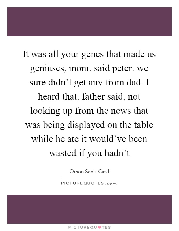 It was all your genes that made us geniuses, mom. said peter. we sure didn't get any from dad. I heard that. father said, not looking up from the news that was being displayed on the table while he ate it would've been wasted if you hadn't Picture Quote #1