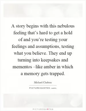 A story begins with this nebulous feeling that’s hard to get a hold of and you’re testing your feelings and assumptions, testing what you believe. They end up turning into keepsakes and mementos –like amber in which a memory gets trapped Picture Quote #1