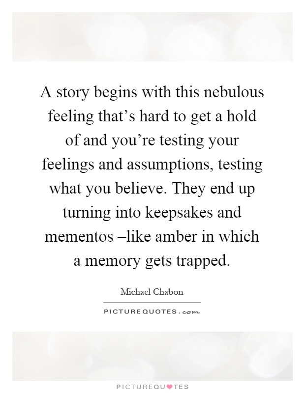 A story begins with this nebulous feeling that's hard to get a hold of and you're testing your feelings and assumptions, testing what you believe. They end up turning into keepsakes and mementos –like amber in which a memory gets trapped Picture Quote #1