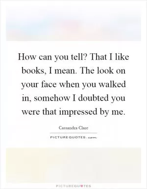 How can you tell? That I like books, I mean. The look on your face when you walked in, somehow I doubted you were that impressed by me Picture Quote #1