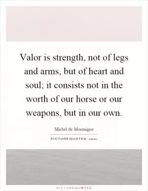 Valor is strength, not of legs and arms, but of heart and soul; it consists not in the worth of our horse or our weapons, but in our own Picture Quote #1