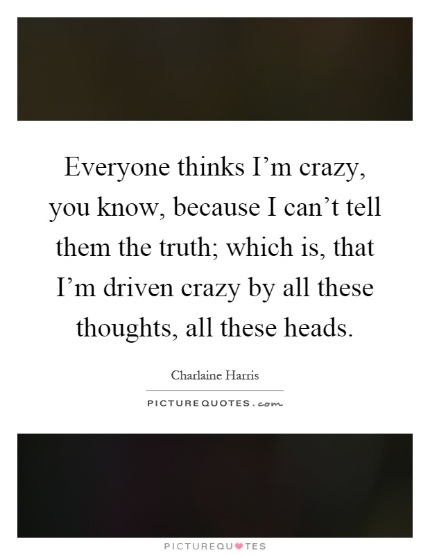 Everyone thinks I'm crazy, you know, because I can't tell them the truth; which is, that I'm driven crazy by all these thoughts, all these heads Picture Quote #1