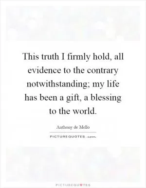 This truth I firmly hold, all evidence to the contrary notwithstanding; my life has been a gift, a blessing to the world Picture Quote #1