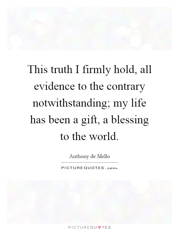 This truth I firmly hold, all evidence to the contrary notwithstanding; my life has been a gift, a blessing to the world Picture Quote #1
