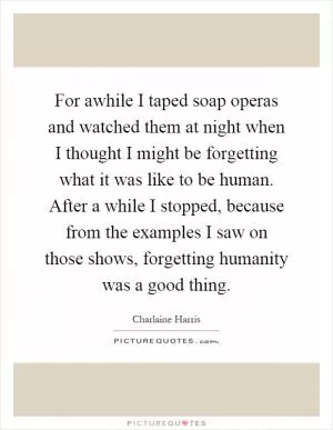 For awhile I taped soap operas and watched them at night when I thought I might be forgetting what it was like to be human. After a while I stopped, because from the examples I saw on those shows, forgetting humanity was a good thing Picture Quote #1