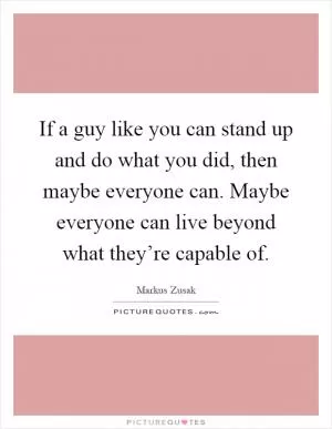 If a guy like you can stand up and do what you did, then maybe everyone can. Maybe everyone can live beyond what they’re capable of Picture Quote #1