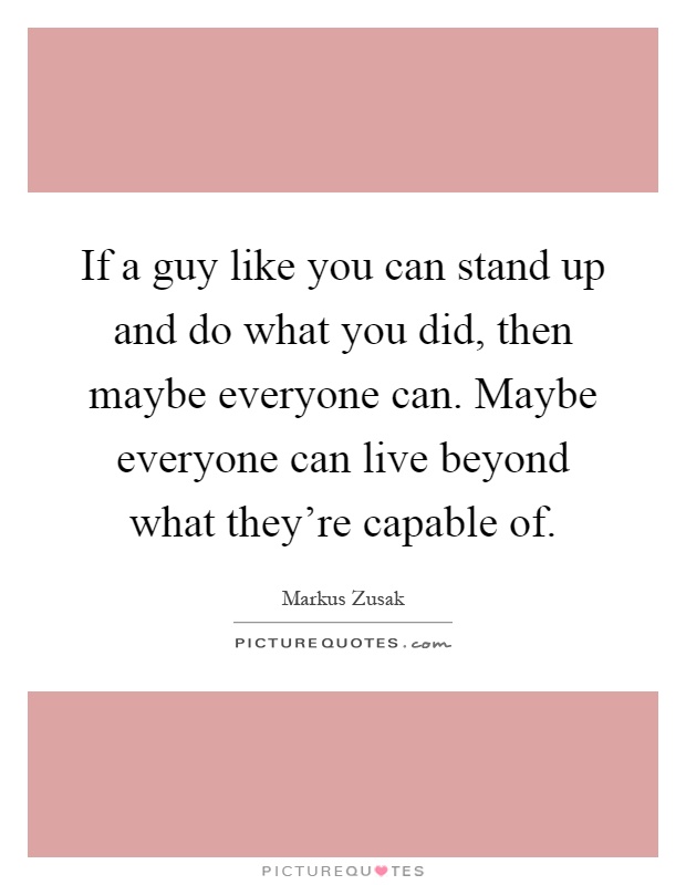 If a guy like you can stand up and do what you did, then maybe everyone can. Maybe everyone can live beyond what they're capable of Picture Quote #1