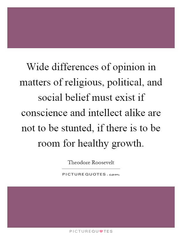 Wide differences of opinion in matters of religious, political, and social belief must exist if conscience and intellect alike are not to be stunted, if there is to be room for healthy growth Picture Quote #1