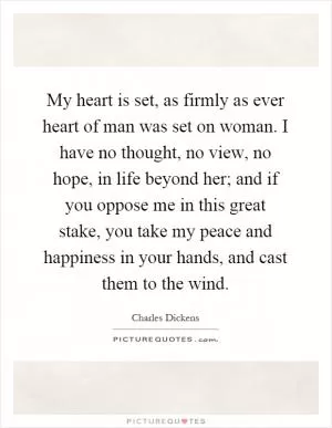 My heart is set, as firmly as ever heart of man was set on woman. I have no thought, no view, no hope, in life beyond her; and if you oppose me in this great stake, you take my peace and happiness in your hands, and cast them to the wind Picture Quote #1