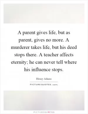 A parent gives life, but as parent, gives no more. A murderer takes life, but his deed stops there. A teacher affects eternity; he can never tell where his influence stops Picture Quote #1