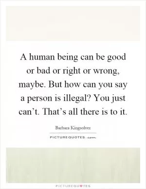 A human being can be good or bad or right or wrong, maybe. But how can you say a person is illegal? You just can’t. That’s all there is to it Picture Quote #1