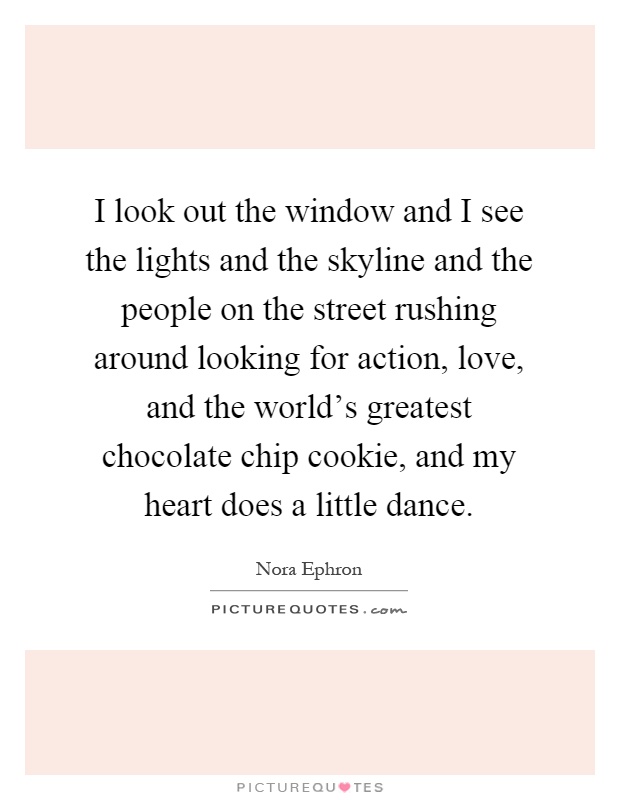 I look out the window and I see the lights and the skyline and the people on the street rushing around looking for action, love, and the world's greatest chocolate chip cookie, and my heart does a little dance Picture Quote #1