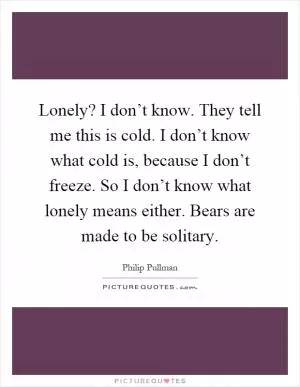 Lonely? I don’t know. They tell me this is cold. I don’t know what cold is, because I don’t freeze. So I don’t know what lonely means either. Bears are made to be solitary Picture Quote #1