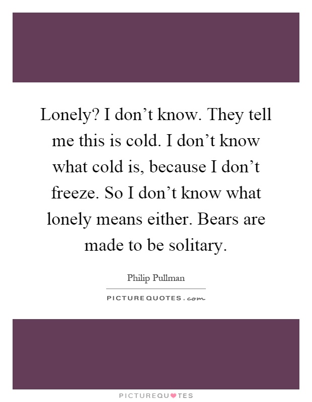 Lonely? I don't know. They tell me this is cold. I don't know what cold is, because I don't freeze. So I don't know what lonely means either. Bears are made to be solitary Picture Quote #1