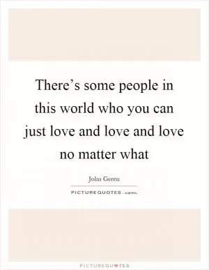 There’s some people in this world who you can just love and love and love no matter what Picture Quote #1