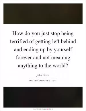 How do you just stop being terrified of getting left behind and ending up by yourself forever and not meaning anything to the world? Picture Quote #1