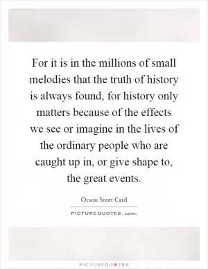 For it is in the millions of small melodies that the truth of history is always found, for history only matters because of the effects we see or imagine in the lives of the ordinary people who are caught up in, or give shape to, the great events Picture Quote #1