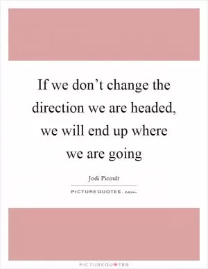 If we don’t change the direction we are headed, we will end up where we are going Picture Quote #1