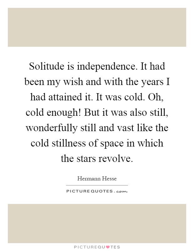 Solitude is independence. It had been my wish and with the years I had attained it. It was cold. Oh, cold enough! But it was also still, wonderfully still and vast like the cold stillness of space in which the stars revolve Picture Quote #1