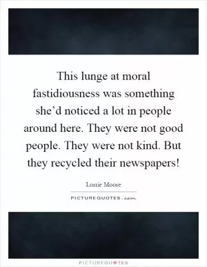 This lunge at moral fastidiousness was something she’d noticed a lot in people around here. They were not good people. They were not kind. But they recycled their newspapers! Picture Quote #1