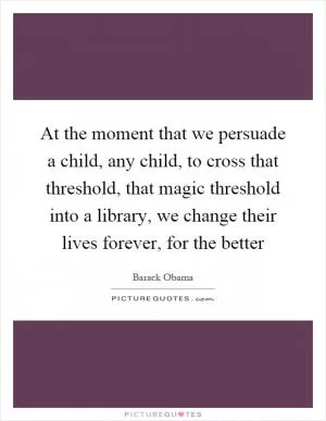 At the moment that we persuade a child, any child, to cross that threshold, that magic threshold into a library, we change their lives forever, for the better Picture Quote #1