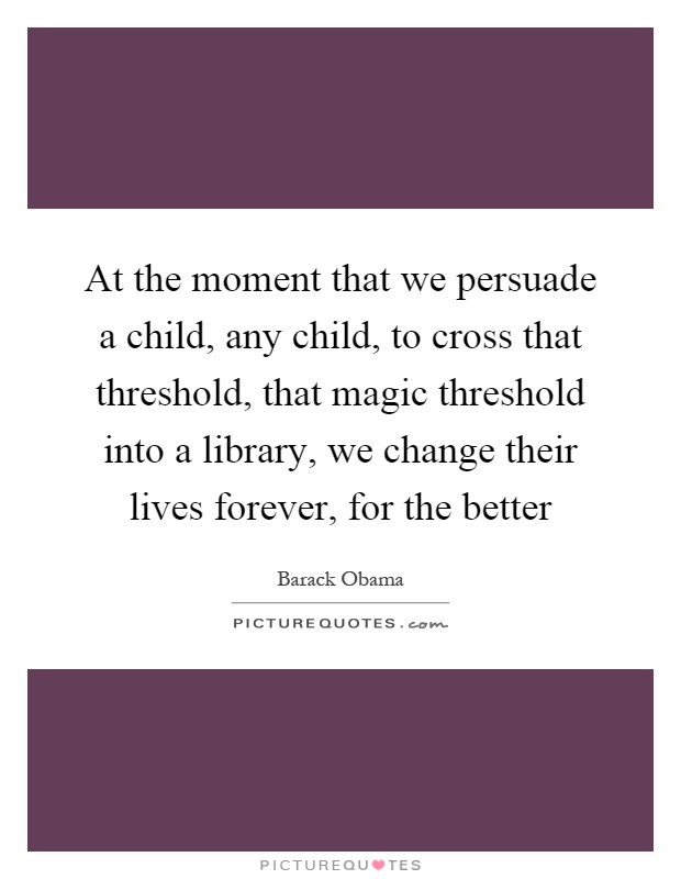 At the moment that we persuade a child, any child, to cross that threshold, that magic threshold into a library, we change their lives forever, for the better Picture Quote #1